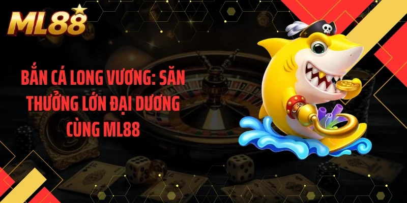 Bắn Cá Long Vương: Săn Thưởng Lớn Đại Dương Cùng ML88