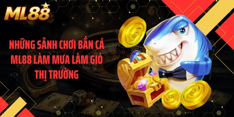 Những sảnh chơi bắn cá ML88 làm mưa làm gió thị trường